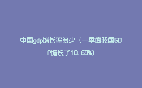 中国gdp增长率多少（一季度我国GDP增长了10.69%）