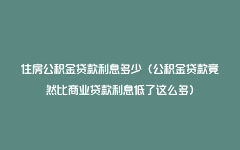 住房公积金贷款利息多少（公积金贷款竟然比商业贷款利息低了这么多）