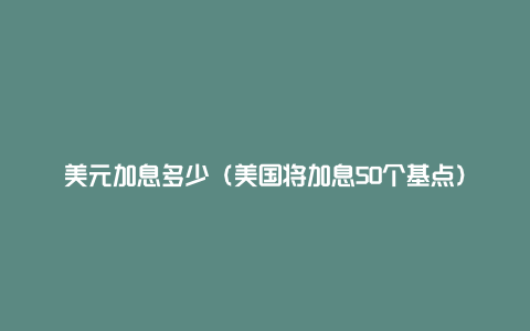 美元加息多少（美国将加息50个基点）