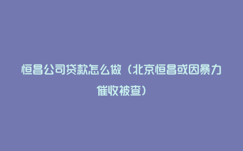 恒昌公司贷款怎么做（北京恒昌或因暴力催收被查）