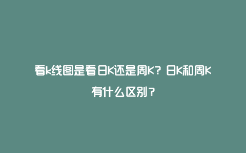 看k线图是看日K还是周K？日K和周K有什么区别？