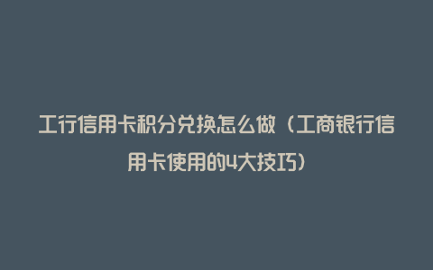 工行信用卡积分兑换怎么做（工商银行信用卡使用的4大技巧）