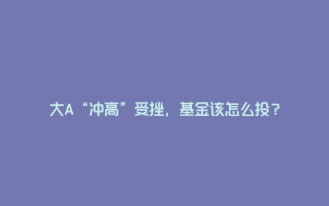 大A“冲高”受挫，基金该怎么投？