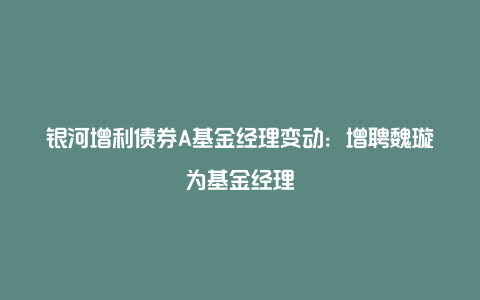 银河增利债券A基金经理变动：增聘魏璇为基金经理