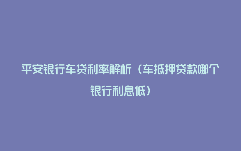 平安银行车贷利率解析（车抵押贷款哪个银行利息低）