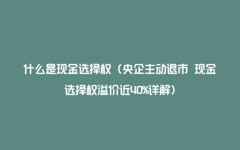 什么是现金选择权（央企主动退市 现金选择权溢价近40%详解）