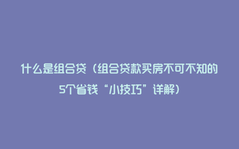 什么是组合贷（组合贷款买房不可不知的5个省钱“小技巧”详解）