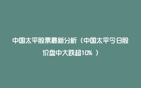 中国太平股票最新分析（中国太平今日股价盘中大跌超10% ）