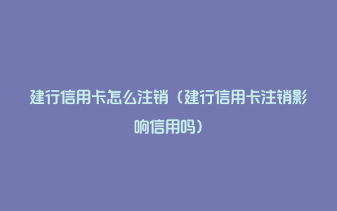 建行信用卡怎么注销（建行信用卡注销影响信用吗）