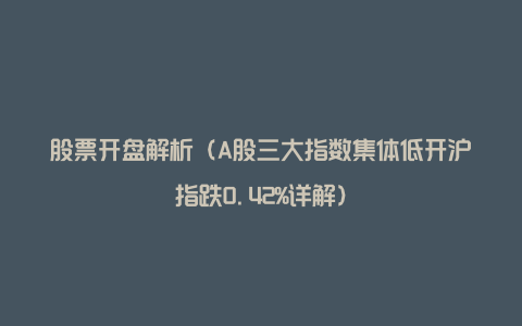 股票开盘解析（A股三大指数集体低开沪指跌0.42%详解）