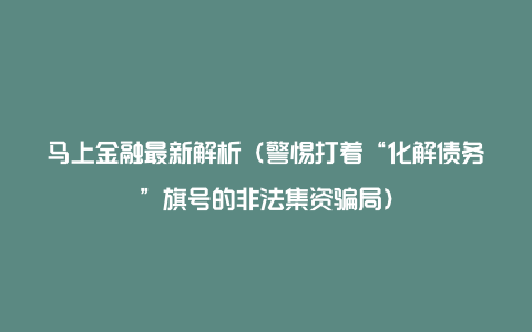 马上金融最新解析（警惕打着“化解债务”旗号的非法集资骗局）