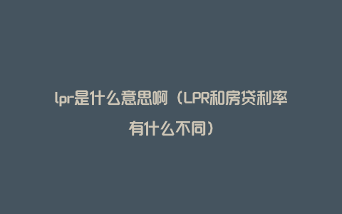 lpr是什么意思啊（LPR和房贷利率有什么不同）