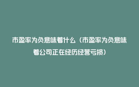 市盈率为负意味着什么（市盈率为负意味着公司正在经历经营亏损）