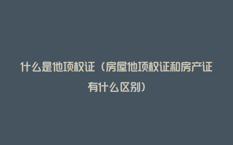 什么是他项权证（房屋他项权证和房产证有什么区别）