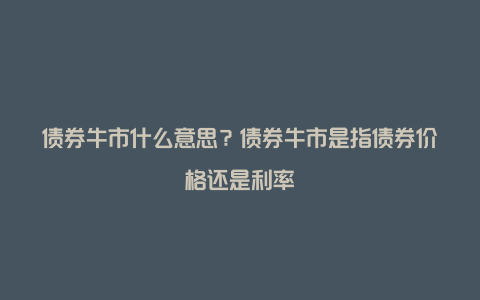 债券牛市什么意思？债券牛市是指债券价格还是利率