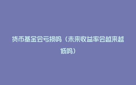 货币基金会亏损吗（未来收益率会越来越低吗）