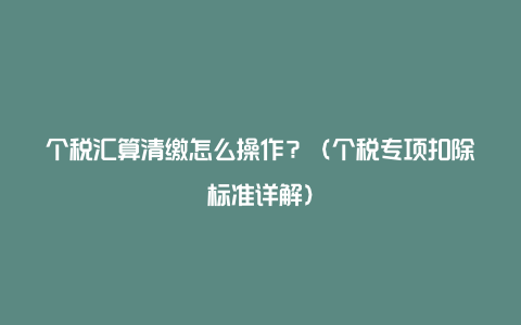 个税汇算清缴怎么操作？（个税专项扣除标准详解）