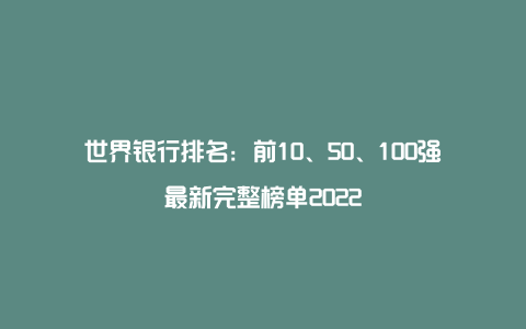 世界银行排名：前10、50、100强最新完整榜单2022