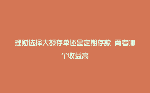 理财选择大额存单还是定期存款 两者哪个收益高