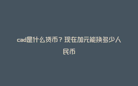 cad是什么货币？现在加元能换多少人民币