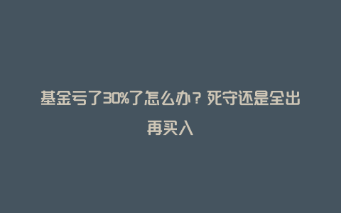 基金亏了30%了怎么办？死守还是全出再买入