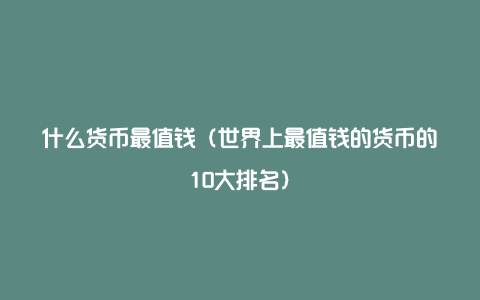 什么货币最值钱（世界上最值钱的货币的10大排名）