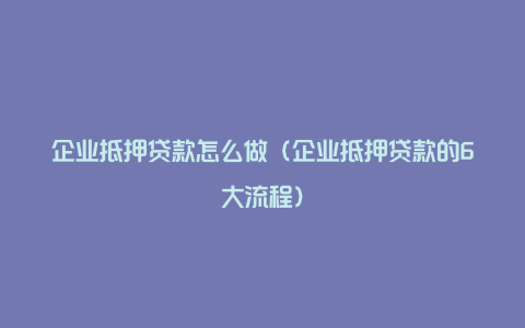 企业抵押贷款怎么做（企业抵押贷款的6大流程）