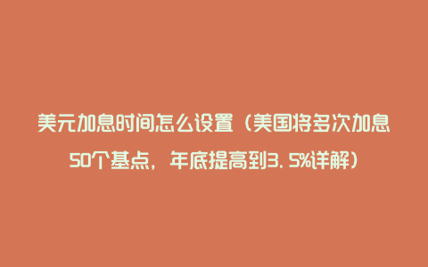 美元加息时间怎么设置（美国将多次加息50个基点，年底提高到3.5%详解）