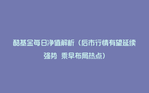 酷基金每日净值解析（后市行情有望延续强势 乘早布局热点）