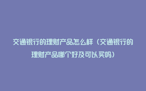 交通银行的理财产品怎么样（交通银行的理财产品哪个好及可以买吗）