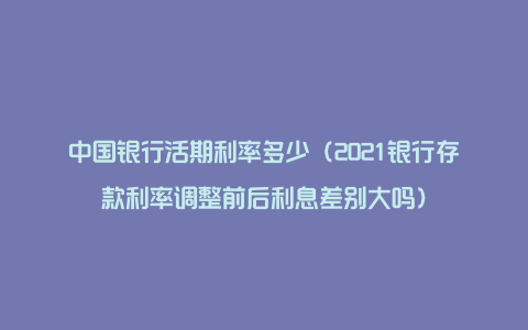 中国银行活期利率多少（2021银行存款利率调整前后利息差别大吗）