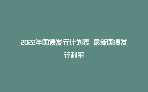 2022年国债发行计划表 最新国债发行利率