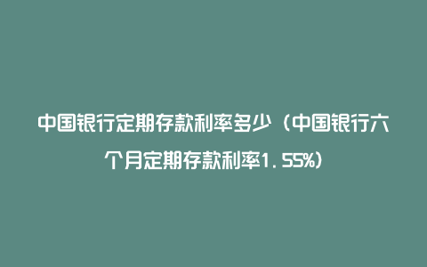 中国银行定期存款利率多少（中国银行六个月定期存款利率1.55%）