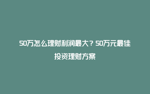 50万怎么理财利润最大？50万元最佳投资理财方案