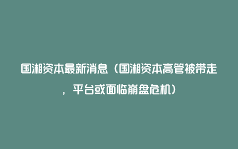 国湘资本最新消息（国湘资本高管被带走，平台或面临崩盘危机）