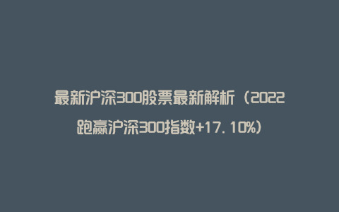 最新沪深300股票最新解析（2022跑赢沪深300指数+17.10%）