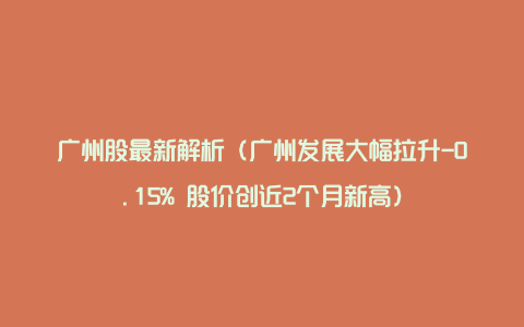 广州股最新解析（广州发展大幅拉升-0.15% 股价创近2个月新高）