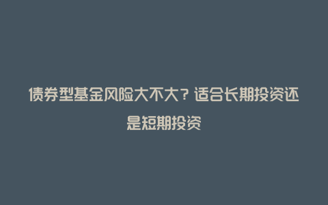 债券型基金风险大不大？适合长期投资还是短期投资