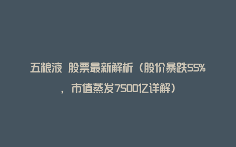 五粮液 股票最新解析（股价暴跌55%，市值蒸发7500亿详解）