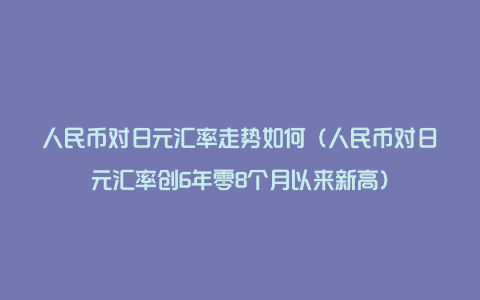 人民币对日元汇率走势如何（人民币对日元汇率创6年零8个月以来新高）