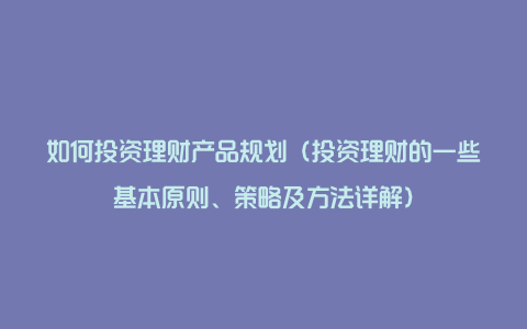 如何投资理财产品规划（投资理财的一些基本原则、策略及方法详解）