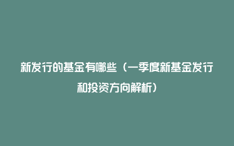 新发行的基金有哪些（一季度新基金发行和投资方向解析）