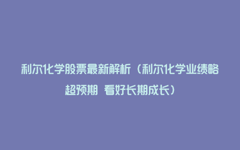 利尔化学股票最新解析（利尔化学业绩略超预期 看好长期成长）