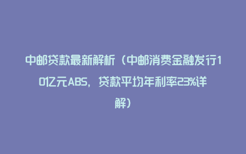 中邮贷款最新解析（中邮消费金融发行10亿元ABS，贷款平均年利率23%详解）