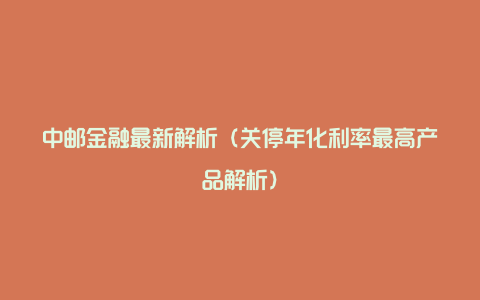 中邮金融最新解析（关停年化利率最高产品解析）