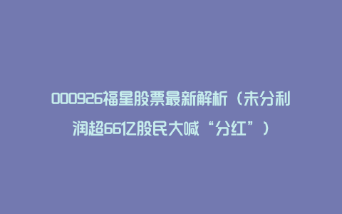 000926福星股票最新解析（未分利润超66亿股民大喊“分红”）