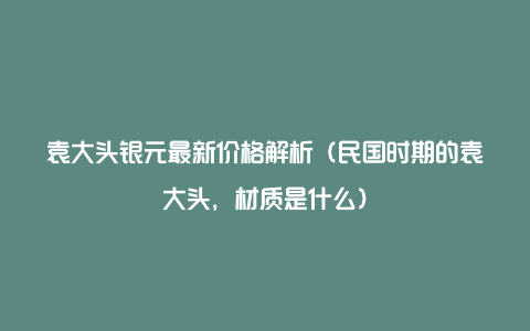 袁大头银元最新价格解析（民国时期的袁大头，材质是什么）