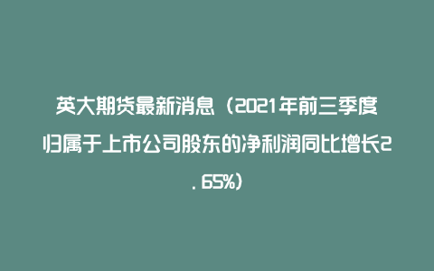 英大期货最新消息（2021年前三季度归属于上市公司股东的净利润同比增长2.65%）