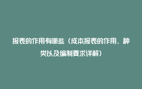 报表的作用有哪些（成本报表的作用、种类以及编制要求详解）