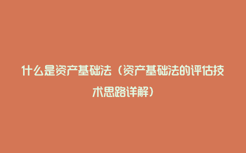 什么是资产基础法（资产基础法的评估技术思路详解）